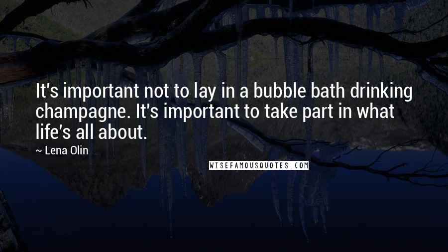 Lena Olin quotes: It's important not to lay in a bubble bath drinking champagne. It's important to take part in what life's all about.