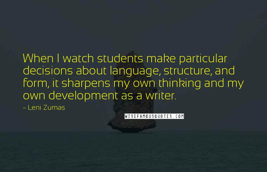 Leni Zumas quotes: When I watch students make particular decisions about language, structure, and form, it sharpens my own thinking and my own development as a writer.