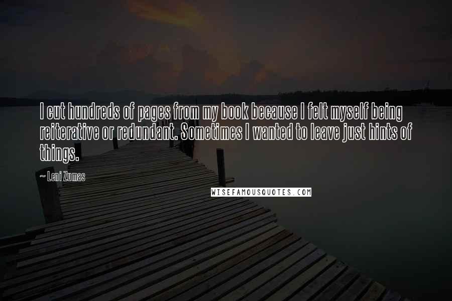 Leni Zumas quotes: I cut hundreds of pages from my book because I felt myself being reiterative or redundant. Sometimes I wanted to leave just hints of things.