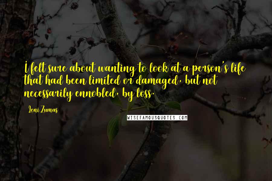 Leni Zumas quotes: I felt sure about wanting to look at a person's life that had been limited or damaged, but not necessarily ennobled, by loss.