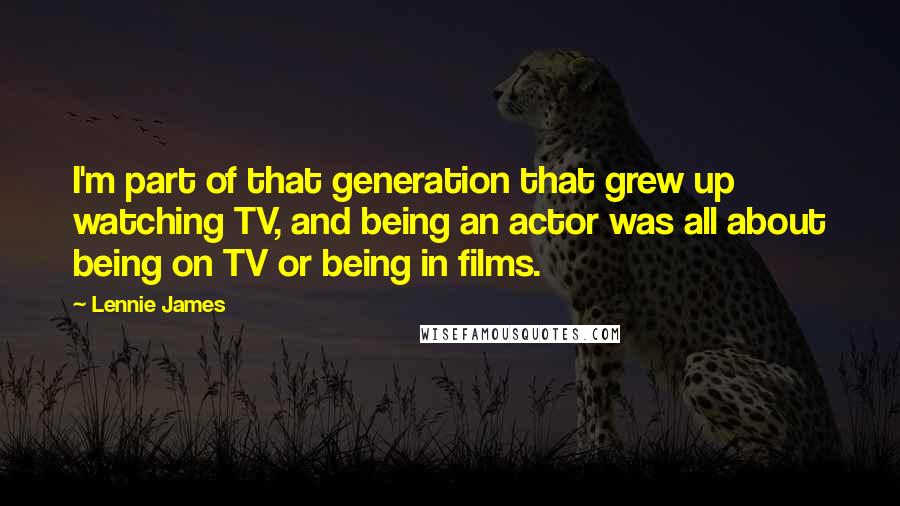 Lennie James quotes: I'm part of that generation that grew up watching TV, and being an actor was all about being on TV or being in films.