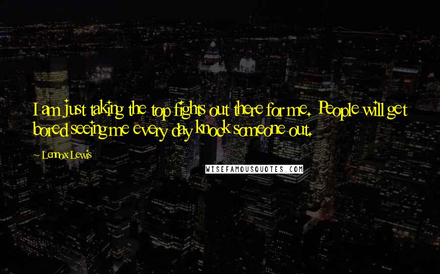 Lennox Lewis quotes: I am just taking the top fights out there for me. People will get bored seeing me every day knock someone out.