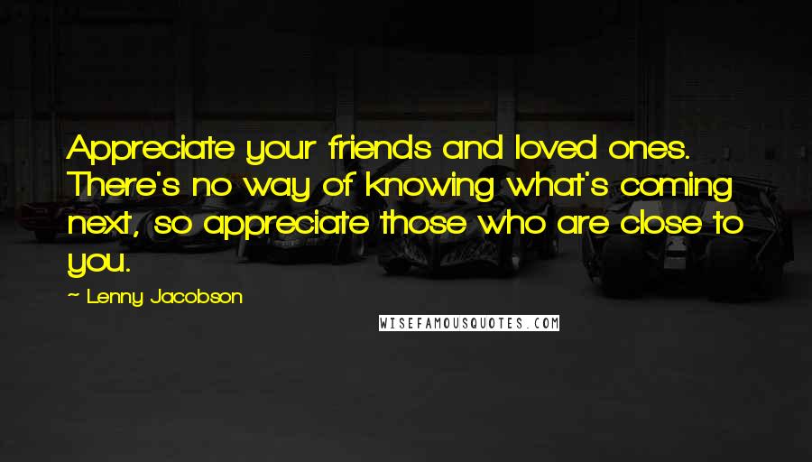 Lenny Jacobson quotes: Appreciate your friends and loved ones. There's no way of knowing what's coming next, so appreciate those who are close to you.