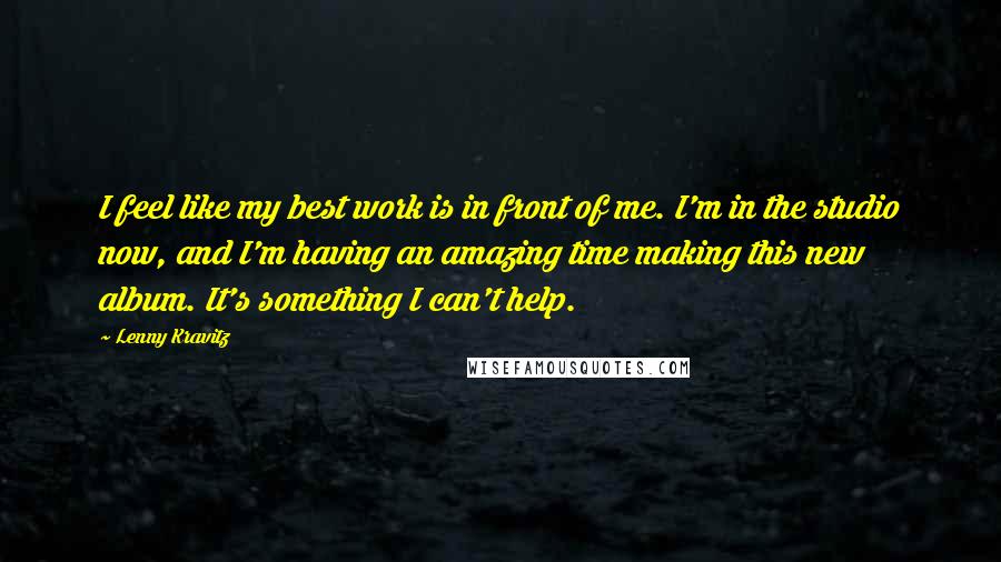 Lenny Kravitz quotes: I feel like my best work is in front of me. I'm in the studio now, and I'm having an amazing time making this new album. It's something I can't