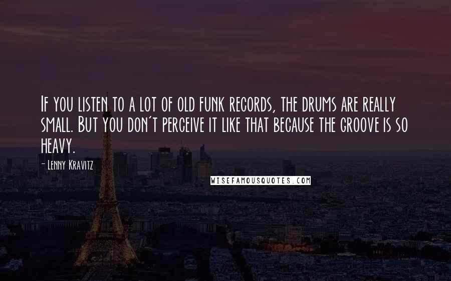 Lenny Kravitz quotes: If you listen to a lot of old funk records, the drums are really small. But you don't perceive it like that because the groove is so heavy.