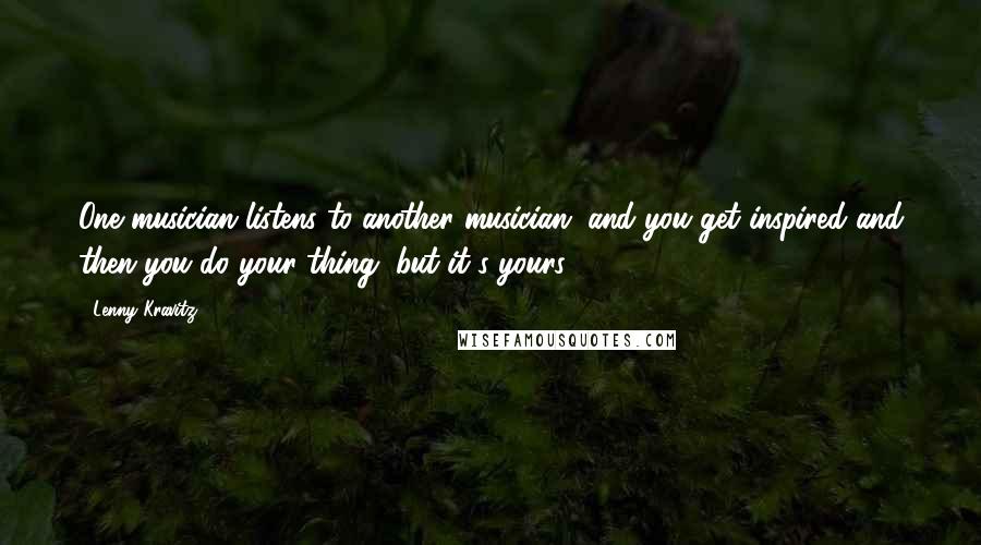 Lenny Kravitz quotes: One musician listens to another musician, and you get inspired and then you do your thing, but it's yours.