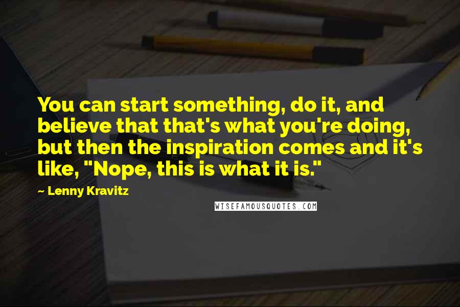 Lenny Kravitz quotes: You can start something, do it, and believe that that's what you're doing, but then the inspiration comes and it's like, "Nope, this is what it is." Lenny Kravitz quotes: You can start something, do it, and believe that that's what you're doing, but then the inspiration comes and it's like, "Nope, this is what it is."
