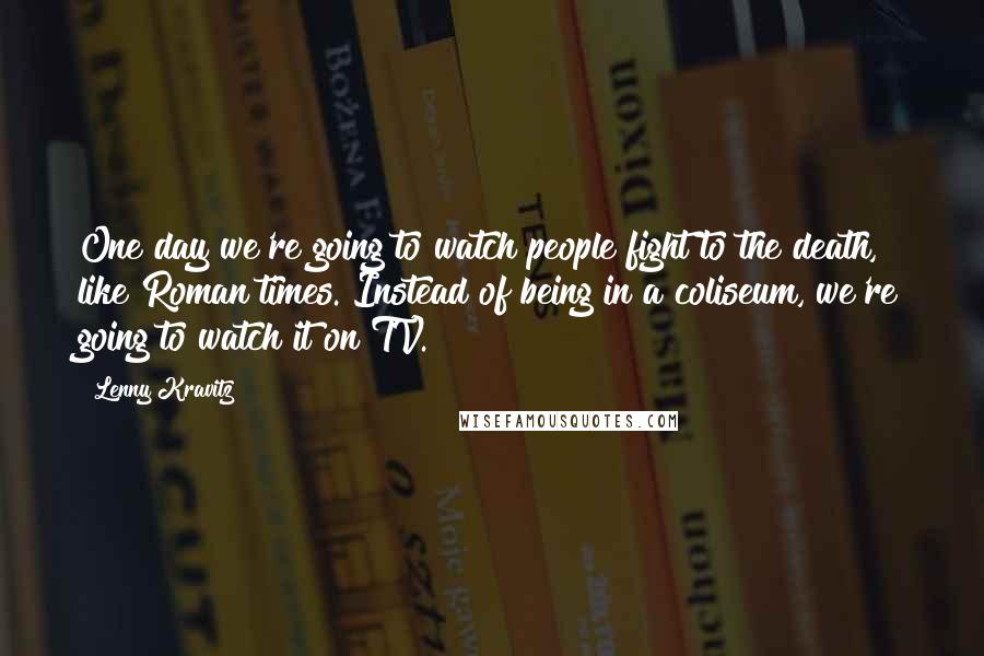 Lenny Kravitz quotes: One day we're going to watch people fight to the death, like Roman times. Instead of being in a coliseum, we're going to watch it on TV. Lenny Kravitz quotes: One day we're going to watch people fight to the death, like Roman times. Instead of being in a coliseum, we're going to watch it on TV.