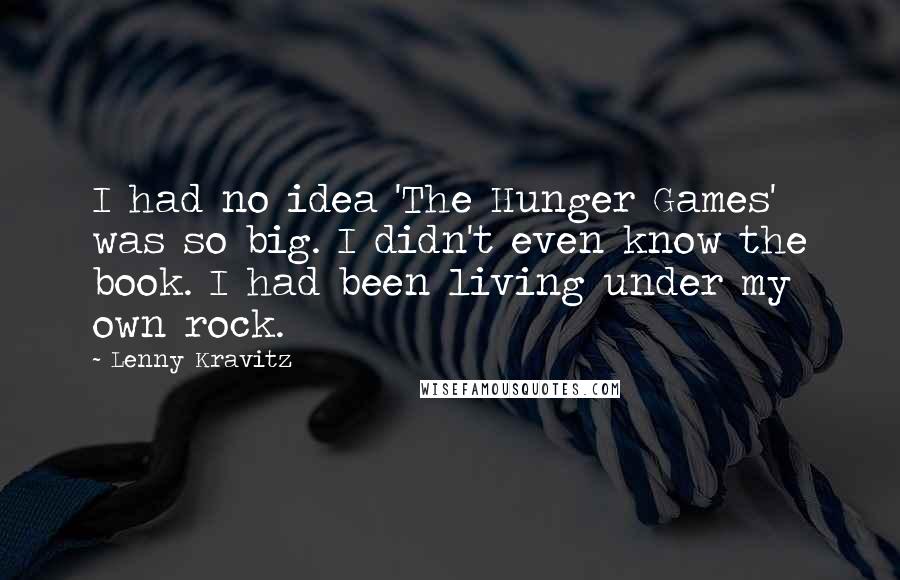 Lenny Kravitz quotes: I had no idea 'The Hunger Games' was so big. I didn't even know the book. I had been living under my own rock. Lenny Kravitz quotes: I had no idea 'The Hunger Games' was so big. I didn't even know the book. I had been living under my own rock.