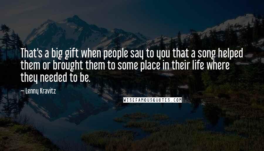 Lenny Kravitz quotes: That's a big gift when people say to you that a song helped them or brought them to some place in their life where they needed to be.