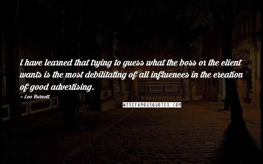 Leo Burnett quotes: I have learned that trying to guess what the boss or the client wants is the most debilitating of all influences in the creation of good advertising. Leo Burnett quotes: I have learned that trying to guess what the boss or the client wants is the most debilitating of all influences in the creation of good advertising.