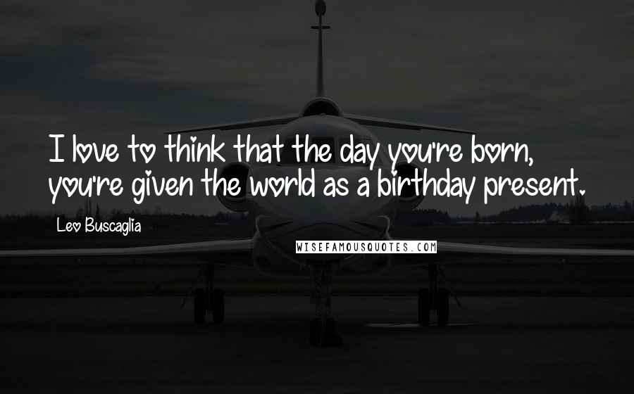 Leo Buscaglia quotes: I love to think that the day you're born, you're given the world as a birthday present.