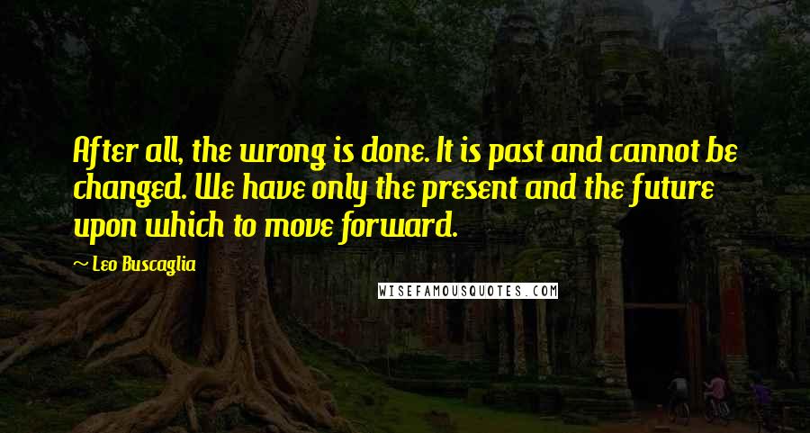 Leo Buscaglia quotes: After all, the wrong is done. It is past and cannot be changed. We have only the present and the future upon which to move forward.