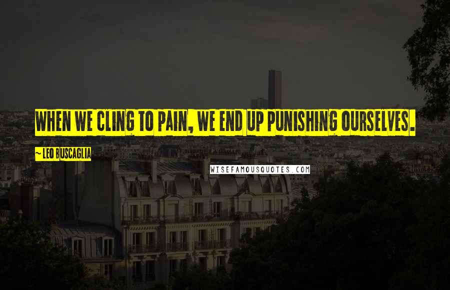 Leo Buscaglia quotes: When we cling to pain, we end up punishing ourselves.