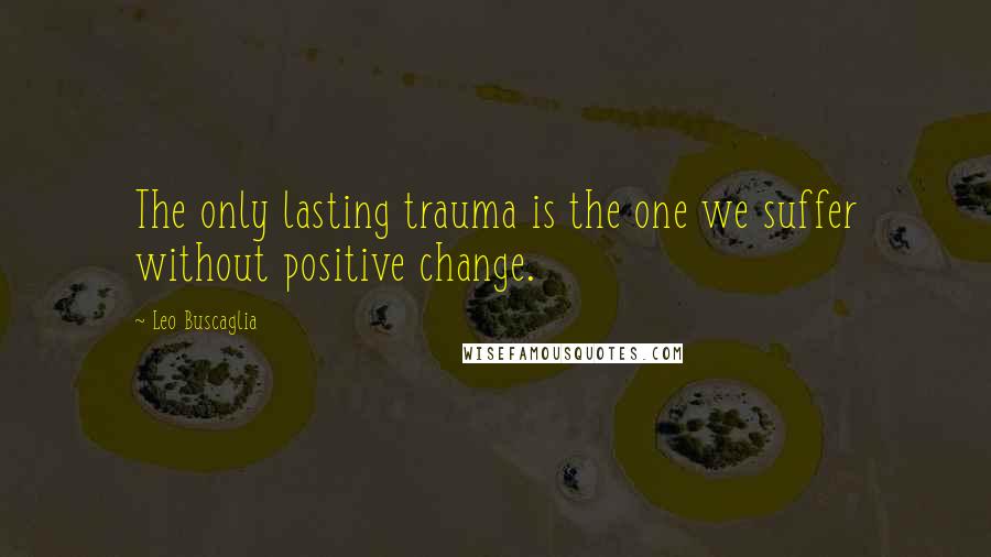 Leo Buscaglia quotes: The only lasting trauma is the one we suffer without positive change.