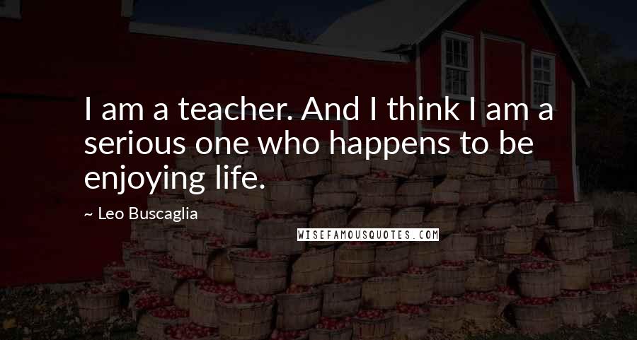 Leo Buscaglia quotes: I am a teacher. And I think I am a serious one who happens to be enjoying life.