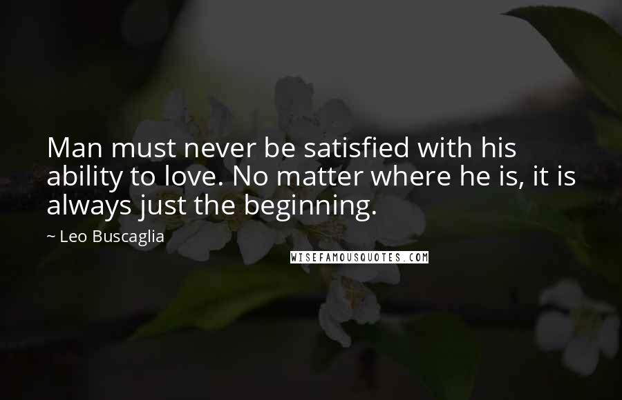 Leo Buscaglia quotes: Man must never be satisfied with his ability to love. No matter where he is, it is always just the beginning.