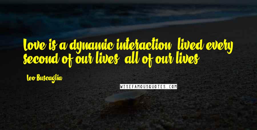 Leo Buscaglia quotes: Love is a dynamic interaction, lived every second of our lives, all of our lives.