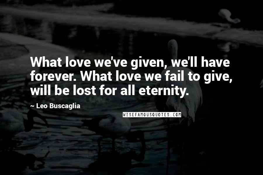 Leo Buscaglia quotes: What love we've given, we'll have forever. What love we fail to give, will be lost for all eternity. Leo Buscaglia quotes: What love we've given, we'll have forever. What love we fail to give, will be lost for all eternity.