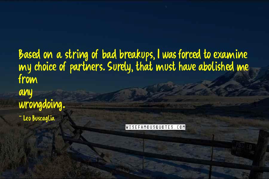 Leo Buscaglia quotes: Based on a string of bad breakups, I was forced to examine my choice of partners. Surely, that must have abolished me from any wrongdoing. Leo Buscaglia quotes: Based on a string of bad breakups, I was forced to examine my choice of partners. Surely, that must have abolished me from any wrongdoing.
