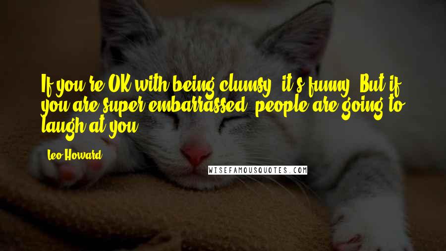 Leo Howard quotes: If you're OK with being clumsy, it's funny. But if you are super embarrassed, people are going to laugh at you.