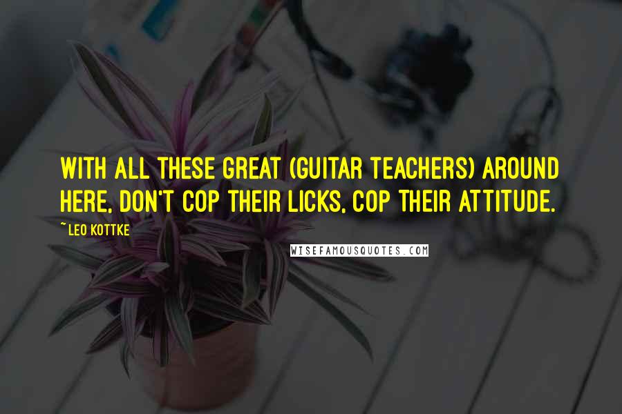 Leo Kottke quotes: With all these great (guitar teachers) around here, don't cop their licks, COP THEIR ATTITUDE.