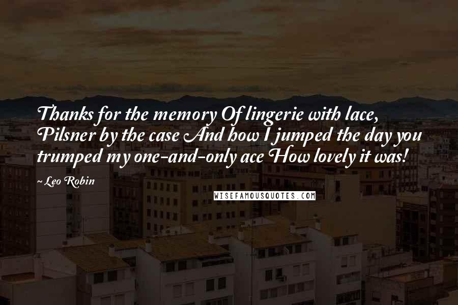 Leo Robin quotes: Thanks for the memory Of lingerie with lace, Pilsner by the case And how I jumped the day you trumped my one-and-only ace How lovely it was!