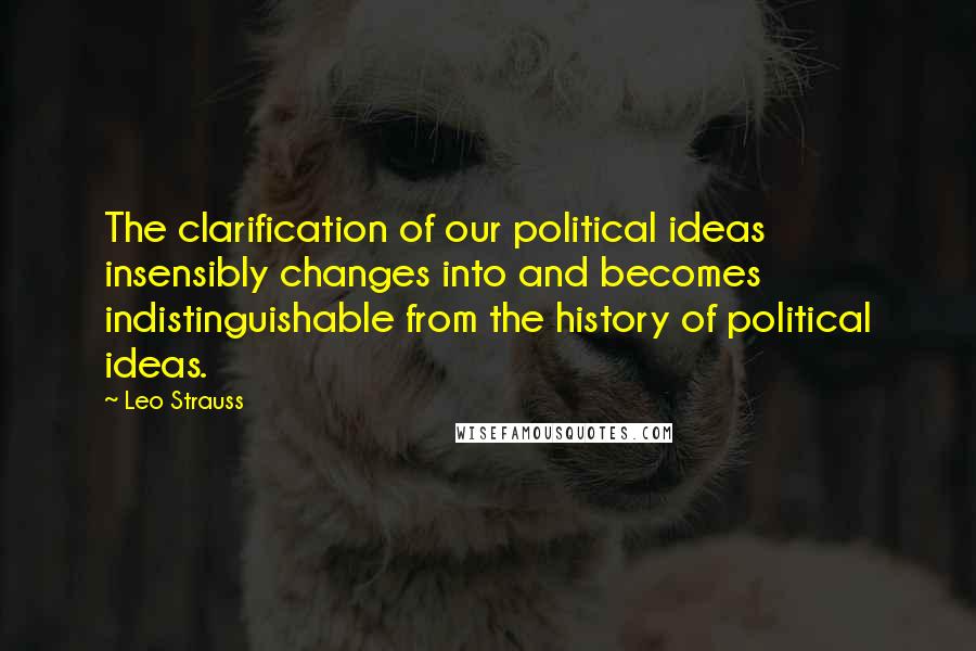 Leo Strauss quotes: The clarification of our political ideas insensibly changes into and becomes indistinguishable from the history of political ideas.