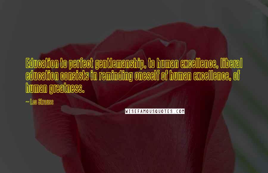 Leo Strauss quotes: Education to perfect gentlemanship, to human excellence, liberal education consists in reminding oneself of human excellence, of human greatness.