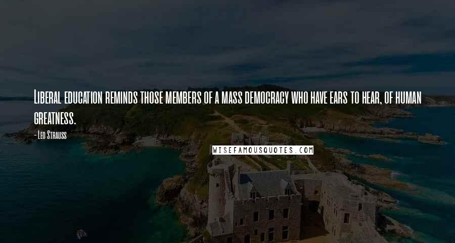 Leo Strauss quotes: Liberal education reminds those members of a mass democracy who have ears to hear, of human greatness.