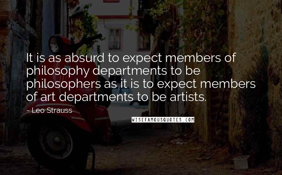 Leo Strauss quotes: It is as absurd to expect members of philosophy departments to be philosophers as it is to expect members of art departments to be artists.