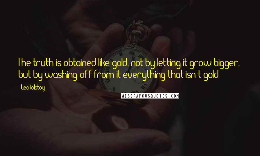 Leo Tolstoy quotes: The truth is obtained like gold, not by letting it grow bigger, but by washing off from it everything that isn't gold