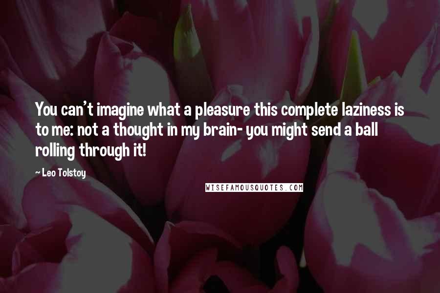 Leo Tolstoy quotes: You can't imagine what a pleasure this complete laziness is to me: not a thought in my brain- you might send a ball rolling through it!