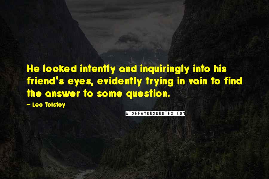 Leo Tolstoy quotes: He looked intently and inquiringly into his friend's eyes, evidently trying in vain to find the answer to some question.