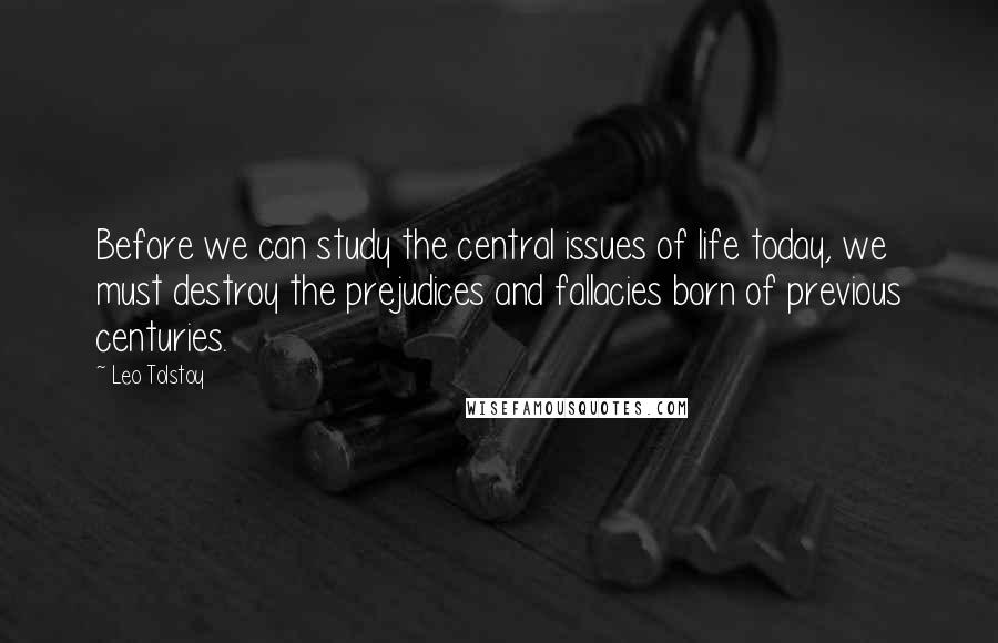 Leo Tolstoy quotes: Before we can study the central issues of life today, we must destroy the prejudices and fallacies born of previous centuries.