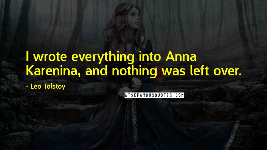 Leo Tolstoy quotes: I wrote everything into Anna Karenina, and nothing was left over.