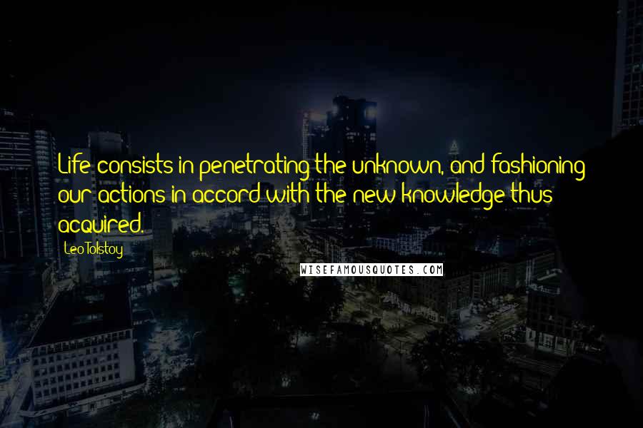 Leo Tolstoy quotes: Life consists in penetrating the unknown, and fashioning our actions in accord with the new knowledge thus acquired.