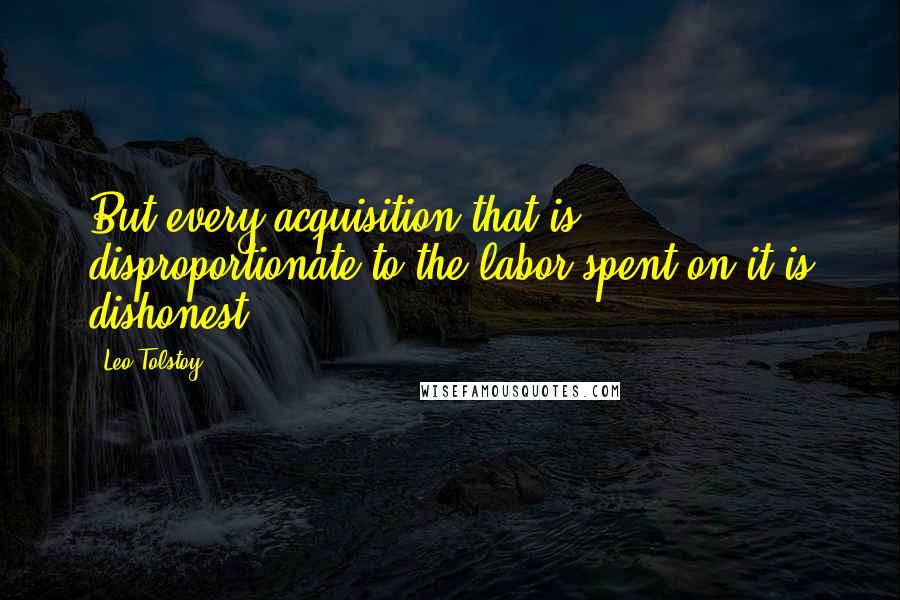 Leo Tolstoy quotes: But every acquisition that is disproportionate to the labor spent on it is dishonest.