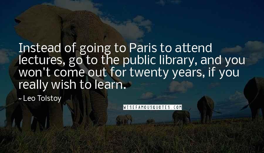 Leo Tolstoy quotes: Instead of going to Paris to attend lectures, go to the public library, and you won't come out for twenty years, if you really wish to learn.