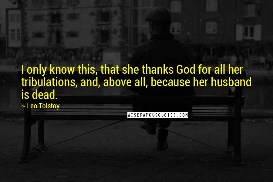 Leo Tolstoy quotes: I only know this, that she thanks God for all her tribulations, and, above all, because her husband is dead.