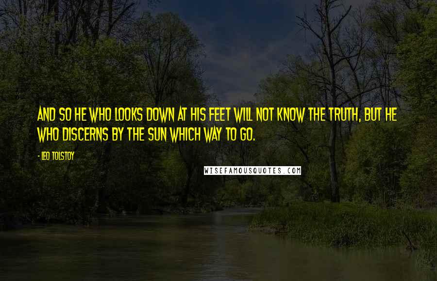 Leo Tolstoy quotes: And so he who looks down at his feet will not know the truth, but he who discerns by the sun which way to go.