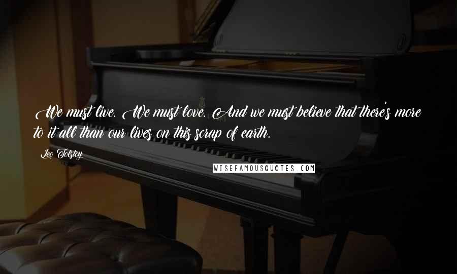 Leo Tolstoy quotes: We must live. We must love. And we must believe that there's more to it all than our lives on this scrap of earth.