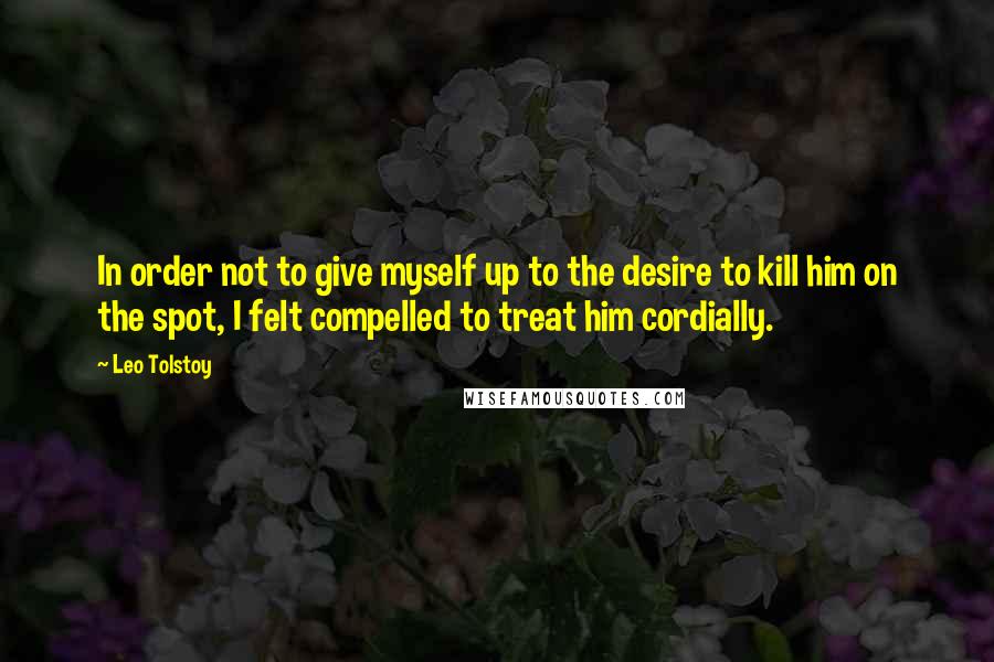 Leo Tolstoy quotes: In order not to give myself up to the desire to kill him on the spot, I felt compelled to treat him cordially.