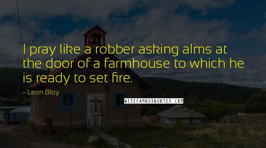 Leon Bloy quotes: I pray like a robber asking alms at the door of a farmhouse to which he is ready to set fire.