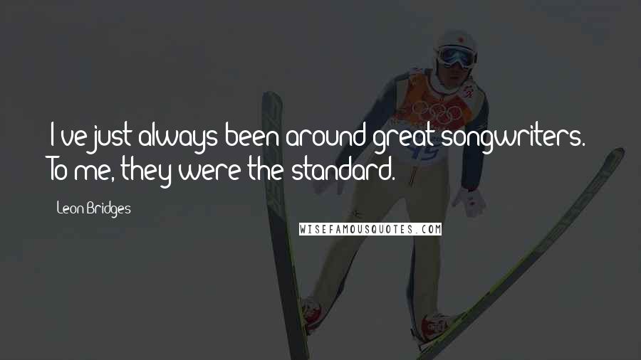 Leon Bridges quotes: I've just always been around great songwriters. To me, they were the standard.