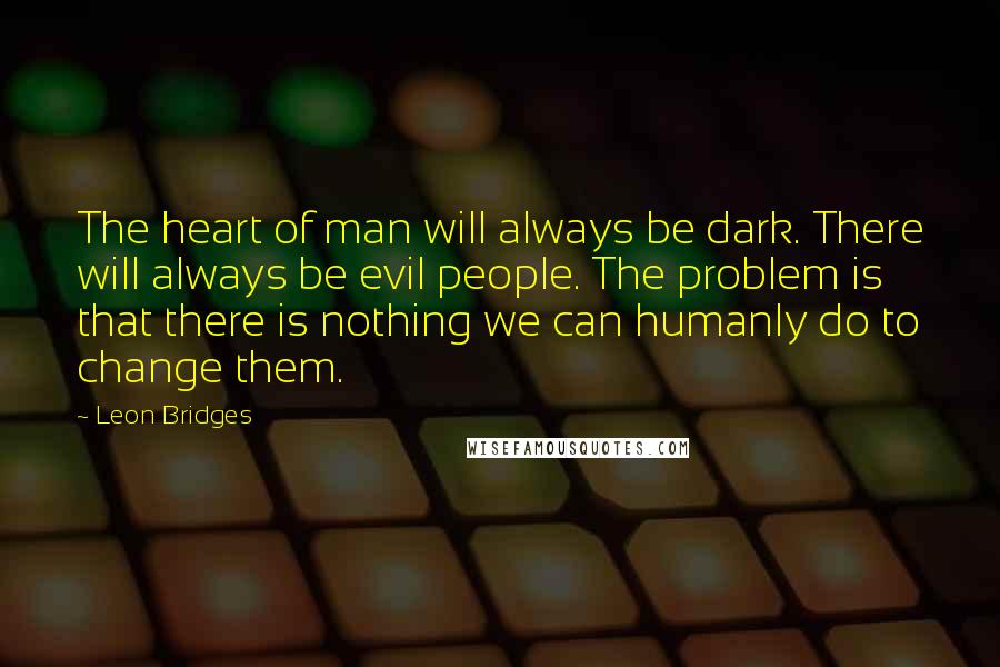 Leon Bridges quotes: The heart of man will always be dark. There will always be evil people. The problem is that there is nothing we can humanly do to change them.