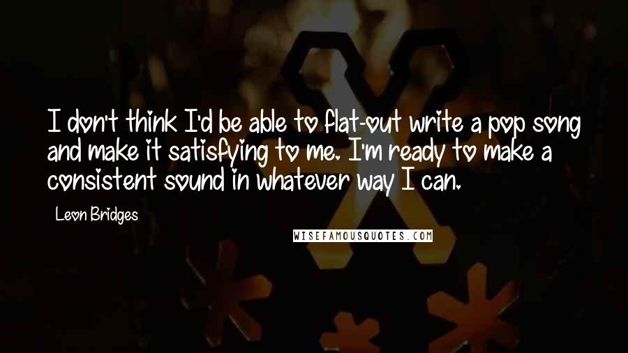 Leon Bridges quotes: I don't think I'd be able to flat-out write a pop song and make it satisfying to me. I'm ready to make a consistent sound in whatever way I can.