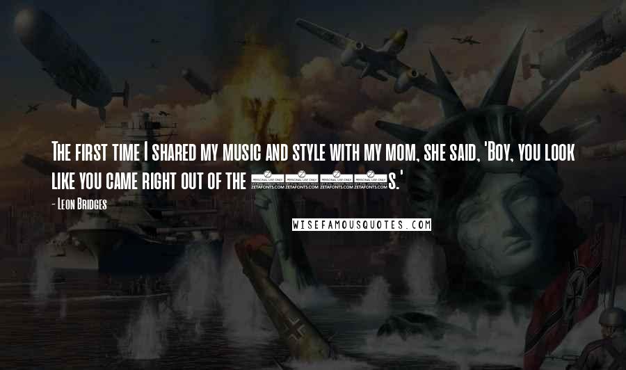 Leon Bridges quotes: The first time I shared my music and style with my mom, she said, 'Boy, you look like you came right out of the 1950s.'
