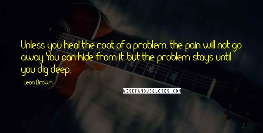 Leon Brown quotes: Unless you heal the root of a problem, the pain will not go away. You can hide from it, but the problem stays until you dig deep.