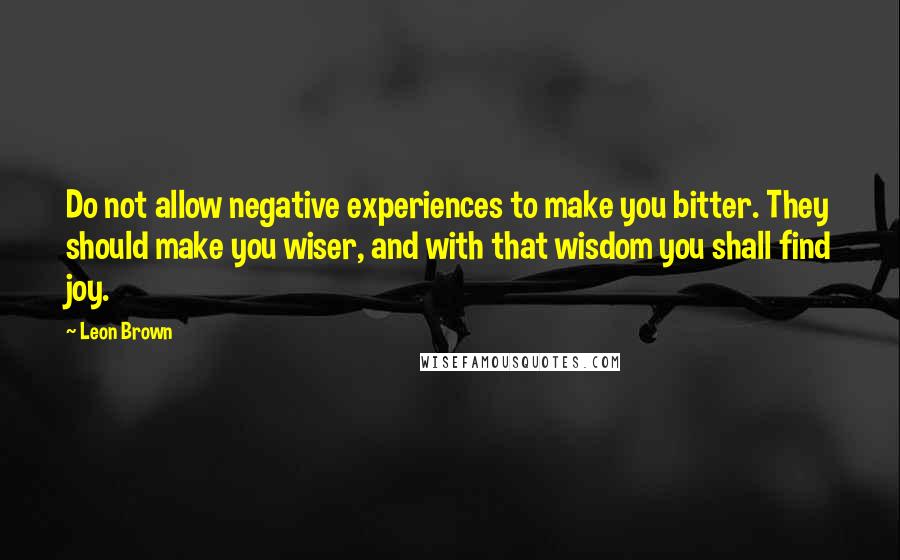 Leon Brown quotes: Do not allow negative experiences to make you bitter. They should make you wiser, and with that wisdom you shall find joy.